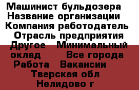 Машинист бульдозера › Название организации ­ Компания-работодатель › Отрасль предприятия ­ Другое › Минимальный оклад ­ 1 - Все города Работа » Вакансии   . Тверская обл.,Нелидово г.